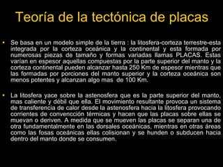 Teoría de la tectónica de placas
• Se basa en un modelo simple de la tierra : la litosfera-corteza terrestre-esta
   integrada por la corteza oceánica y la continental y esta formada por
   numerosas piezas de tamaño y formas variadas llamas PLACAS. Estas
   varían en espesor aquellas compuestas por la parte superior del manto y la
   corteza continental pueden alcanzar hasta 250 Km de espesor mientras que
   las formadas por porciones del manto superior y la corteza oceánica son
   menos potentes y alcanzan algo mas de 100 Km.

• La litosfera yace sobre la astenosfera que es la parte superior del manto,
   mas caliente y débil que ella. El movimiento resultante provoca un sistema
   de transferencia de calor desde la astenosfera hacia la litosfera provocando
   corrientes de convencción térmicas y hacen que las placas sobre ellas se
   muevan o deriven. A medida que se mueven las placas se separan una de
   otra fundamentalmente en las dorsales oceánicas, mientras en otras áreas
   como las fosas oceánicas ellas colisionan y se hunden o subducen hacia
   dentro del manto donde se consumen.
 