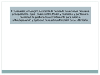 El desarrollo tecnológico acrecienta la demanda de recursos naturales,
 principalmente, agua, combustibles fósiles y minerales, y por tanto la
        necesidad de gestionarlos correctamente para evitar su
 sobreexplotación y aparición de residuos derivados de su utilización.
 