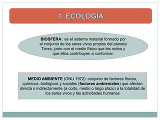 BIOSFERA : es el sistema material formado por
           el conjunto de los seres vivos propios del planeta
            Tierra, junto con el medio físico que les rodea y
                   que ellos contribuyen a conformar.




     MEDIO AMBIENTE (ONU 1972): conjunto de factores físicos,
 químicos, biológicos y sociales (factores ambientales) que afectan
directa o indirectamente (a corto, medio o largo plazo) a la totalidad de
                los seres vivos y las actividades humanas
 