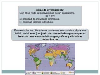 Índice de diversidad (ID)
     Con él se mide la biodiversidad de un ecosistema.
                              ID = s/N
     S: cantidad de individuos diferentes.
     N: cantidad total de individuos.


Para estudiar los diferentes ecosistemas se considera el planeta
dividido en biomas (conjunto de comunidades que ocupan un
    área con unas características geográficas y climáticas
                          determinadas
 