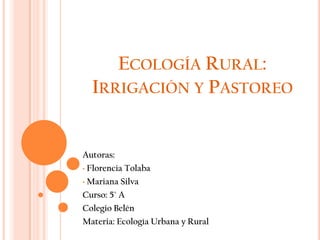ECOLOGÍA RURAL:
  IRRIGACIÓN Y PASTOREO


Autoras:
• Florencia Tolaba

• Mariana Silva

Curso: 5° A
Colegio Belén
Materia: Ecología Urbana y Rural
 
