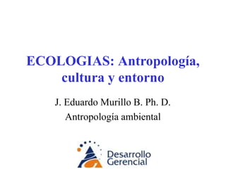 ECOLOGIAS: Antropología,
cultura y entorno
J. Eduardo Murillo B. Ph. D.
Antropología ambiental
 