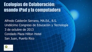 Alfredo Calderón Serrano, MA.Ed., B.S.
Undécimo Congreso de Educación y Tecnología
3 de octubre de 2013
Condado Plaza Hilton Hotel
San Juan, Puerto Rico
Ecologías de Colaboración:
usando iPad y la computadora
 