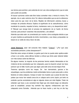 9
sus tierras para sembrar, pero además de vivir una vida ecológica de lo que en este
país puede ser posible.
Al buscar opiniones sobre este libro todas comentan más o menos lo mismo. Por
ejemplo, de un autor anónimo dice “Un clásico indiscutible que es aún la referencia
clave para los que viven de la tierra. Repleto de información práctica, trucos y
consejos de probada eficacia. Explica el significado de la autosuficiencia, cómo
recolectar la cosecha, respetar la tierra, mantenerse sano y no desperdiciar nada”.
O “Manual que recoge todo el proceso de explotación de un huerto de forma
racional, para producir cosechas más abundantes y de calidad”.
Además que este autor es considerado por muchos cómo ecologista debido a que
en gran medida es participante de dicho movimientos y sus ideas y propuestas se
basan en un estilo de vida a favor de este.
Jared Diamond, autor del conocido libro titulado “Colapso”. “¿Por qué unas
sociedades perduran y otras desaparecen?”.
Este libro abre campo al debate. La gente que lo lee no puede estar apática están
a favor o en contra, estos últimos tienden a criticar que dicho autor debería hablar
con más dureza sobre las fábricas.
De alguna manera, la mayoría de las personas hemos estado interesadas en los
misterios de las sociedades que han colapsado, pues la situación actual nos hace
parecer que no falta mucho para que algún país esté cerca de ese trágico final.
Tenemos ejemplos como los mayas. Se han demostrado, gracias a los
arqueólogos, que los problemas medio ambientales tiene un gran peso junto a otros
factores en estos colapsos. Aunque el autor nos muestra que a pesar de esto hay
países que nunca han estado cerca de un colapso serio como Japón; por tanto es
evidente que las sociedades en algo en algunas áreas son más frágiles. Tratar de
entender qué hace a una sociedad más frágil que otra desde luego es relevante
para la actualidad, porque hoy también hay algunas civilizaciones que han
colapsado como Somalia. Además que no hace mucho y aún hoy en día hay
 