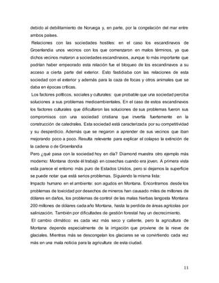 11
debido al debilitamiento de Noruega y, en parte, por la congelación del mar entre
ambos países.
Relaciones con las sociedades hostiles: en el caso los escandinavos de
Groenlandia unos vecinos con los que comenzaron en malos términos, ya que
dichos vecinos mataron a sociedades escandinavos, aunque lo más importante que
podrían haber empeorado esta relación fue el bloqueo de los escandinavos a su
acceso a cierta parte del exterior. Esto fastidiaba con las relaciones de esta
sociedad con el exterior y además para la caza de focas y otros animales que se
daba en épocas críticas.
Los factores políticos, sociales y culturales: que probable que una sociedad perciba
soluciones a sus problemas medioambientales. En el caso de estos escandinavos
los factores culturales que dificultaron las soluciones de sus problemas fueron sus
compromisos con una sociedad cristiana que invertía fuertemente en la
construcción de catedrales. Esta sociedad está caracterizada por su competitividad
y su desperdicio. Además que se negaron a aprender de sus vecinos que iban
mejorando poco a poco. Resulta relevante para explicar el colapso la extinción de
la cadena o de Groenlandia
Pero ¿qué pasa con la sociedad hoy en día? Diamond muestra otro ejemplo más
moderno: Montana donde él trabajó en cosechas cuando era joven. A primera vista
esta parece el entorno más puro de Estados Unidos, pero si dejamos la superficie
se puede notar que está serios problemas. Siguiendo la misma lista:
Impacto humano en el ambiente: son agudos en Montana. Encontramos desde los
problemas de toxicidad por desechos de mineros han causado miles de millones de
dólares en daños, los problemas de control de las malas hierbas langosta Montana
200 millones de dólares cada año Montana, hasta la perdida de áreas agrícolas por
salinización. También por dificultades de gestión forestal hay un decrecimiento.
El cambio climático: es cada vez más seco y caliente, pero la agricultura de
Montana depende especialmente de la irrigación que proviene de la nieve de
glaciales. Mientras más se descongelan los glaciares se va convirtiendo cada vez
más en una mala noticia para la agricultura de esta ciudad.
 