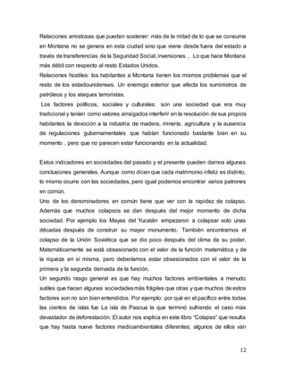 12
Relaciones amistosas que pueden sostener: más de la mitad de lo que se consume
en Montana no se genera en esta ciudad sino que viene desde fuera del estado a
través de transferencias de la Seguridad Social, inversiones… Lo que hace Montana
más débil con respecto al resto Estados Unidos.
Relaciones hostiles: los habitantes a Montana tienen los mismos problemas que el
resto de los estadounidenses. Un enemigo exterior que afecta los suministros de
petróleos y los ataques terroristas.
Los factores políticos, sociales y culturales: son una sociedad que era muy
tradicional y tenían como valores arraigados interferir en la resolución de sus propios
habitantes la devoción a la industria de madera, minería, agricultura y la ausencia
de regulaciones gubernamentales que habían funcionado bastante bien en su
momento , pero que no parecen estar funcionando en la actualidad.
Estos indicadores en sociedades del pasado y el presente pueden darnos algunas
conclusiones generales. Aunque como dicen que cada matrimonio infeliz es distinto,
lo mismo ocurre con las sociedades, pero igual podemos encontrar varios patrones
en común.
Uno de los denominadores en común tiene que ver con la rapidez de colapso.
Además que muchos colapsos se dan después del mejor momento de dicha
sociedad. Por ejemplo los Mayas del Yucatán empezaron a colapsar solo unas
décadas después de construir su mayor monumento. También encontramos el
colapso de la Unión Soviética que se dio poco después del clima de su poder.
Matemáticamente se está obsesionado con el valor de la función matemática y de
la riqueza en sí misma, pero deberíamos estar obsesionados con el valor de la
primera y la segunda derivada de la función.
Un segundo rasgo general es que hay muchos factores ambientales a menudo
sutiles que hacen algunas sociedadesmás frágiles que otras y que muchos de estos
factores son no son bien entendidos. Por ejemplo: por qué en el pacífico entre todas
las cientos de islas fue La isla de Pascua la que terminó sufriendo el caso más
devastador de deforestación. El autor nos explica en este libro “Colapso” que resulta
que hay hasta nueve factores medioambientales diferentes; algunos de ellos van
 
