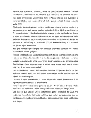 13
desde lluvias volcánicas, la latitud, hasta las precipitaciones lluvioso. También
encontramos problemas con los nutrientes que protegen a los territorios insulares,
pues estos provienen de un polvo que viene de Asia y esta isla es la que recibe la
menor cantidad de este polvo continental, factor que no se había tomado en cuenta
hasta 1999.
Finalmente, es común pensar: cómo es posible que estos no se diera cuenta de lo
que pasaba, y por qué cuando estaban cortando el último árbol no se detuvieron.
Por qué esta gente no vio algo tan evidente. Aunque quizás en el siglo que viene a
la gente se preguntará porque está gente no vio las cosas tan evidente que están
haciendo. Por qué las sociedades fracasan en resolver sus propios problemas, por
qué fallan en percibirlos y si los perciben por qué no lo enfrentan y si lo enfrentan
por qué no logran solucionarlo.
Hay que recordar que siempre han existidos diferentes conflictos de interés,
Diamond nos da dos ejemplos:
Primero enfatizando que uno de los mayores conflictos se da entre el interés a corto
plazo de las élites gubernamental y el interés a largo plazo y de la sociedad en su
conjunto; especialmente si los gobernantes logran aislarse de las consecuencias.
Esto los lleva a hacer acciones donde lo que es bueno a corto plazo para la élite es
malo para la sociedad en su conjunto.
Los de Groenlandia poseían una sociedad netamente competitiva, lo que los jefes
realmente querían eran más seguidores, más ovejas y más recursos para así
superar a los demás jefes.
Llevando a estos mandatarios a sobre ocupar las tierras condenando a los
agricultores arrendatarios a la dependencia.
También se tomaban decisiones para que los jefes fueran más poderosos o tratar
de resolver los problemas a corto plazo y esto causa un colapso a largo plazo.
Otro caso es que Estados Unidos actualmente, pero a mediados del 2003 vivía
problemas de conflicto de interés debido a que no hay consecuencias para los
mandatarios. El mundo empresarial también trae consecuencias estos problemas a
largo plazo.
 