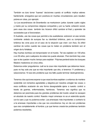 14
También es duro tomar “buenas” decisiones cuando el conflicto implica valores
fuertemente arraigados que son positivos en muchas circunstancies pero resultan
pobres en otras, por ejemplo:
Lo Los escandinavos de Groenlandia se mantuvieron juntos durante cuatro siglos
y medio por su compromiso religioso compartido y por su fuerte cohesión social,
pero esas dos cosas también los hicieron difícil cambiar el final y aprender de
sociedades que sí funcionaban.
O Australia, una las cosas que permitió a los australianos sobrevivir en ese remoto
continente aislado de europea fue su identidad británica, pero su compromiso
británico les sirve poco en el caso de la situación que viven con Asia. Es difícil
cambiar de rumbo cuando las cosas que te meten en problema también son el
origen de tu fortaleza.
Hay muchas bombas con temporizador en el mundo. Tal vez exploten en 100 años
o en 50 años, pero cualquiera de estas nos puede alcanzar. Pero también hay unas
que no les quedan mucho tiempo para explotar: Filipinas perderá todos los bosques
Madero madereros en cinco años.
Debemos evitar preguntarnos cuál es la cosa más importante que debemos hacer,
pues no hay solo una que se más importante que otra, si tenemos 11 problemas y
solucionamos 10 ese otro problema que nos faltó puede terminar destruyéndonos.
Tenemos dos opciones esperar a que esas bombas exploten o evitamos de mantera
sostenible con remedios agradables y elegidos por nosotros arreglar las cosas; o
esos conflictos acabarán de una forma desagradable ajena a nuestro control a
través de guerras, enfermedades, hambruna. Tenemos eso significa que no
debemos ser pesimista pues los grandes problemas del mundo actual no escapan
en absoluto de nuestro control. Nuestra mayor amenaza no es un asteroide apunto
con la caer y que no podemos evitar. Las amenazas más importantes o contrario tú
a la amenaza importantes a las que nos encontramos hoy en día son problemas
que creo completamente el hombre y ya que hemos creado los problemas también
podemos resolverlos.
 