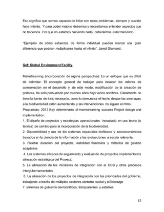 15
Eso significa que somos capaces de lidiar con estos problemas, siempre y cuando
haya interés. Y para poder mejorar debemos y necesitamos entender aspectos que
no hacemos. Por qué no estamos haciendo nada, deberíamos estar haciendo.
“Ejemplos de cómo esfuerzos de forma individual pueden marcar una gran
diferencia que podrían multiplicarse hasta el infinito”. Jared Diamond.
Gef: Global Environment Facility.
Mainstreaming (incorporación de alguna perspectiva): Es un enfoque que es difícil
de delimitar. El concepto general de trabajar para inculcar los valores de
conservación en el desarrollo y, de este modo, modificación de la creación de
políticas, ha sido persuadido por muchos años bajo varios nombres. Claramente no
tiene la fuente de éxito necesario, como lo demuestra el hecho de que las amenazas
a la biodiversidad están aumentando y las intervenciones no siguen el ritmo.
Propuestas: 2013 Key determinants of mainstreaming success Project design and
implementation.
1. El diseño de proyectos y estrategias operacionales incrustado en una teoría (o
teorías) de cambio para la incorporación de la biodiversidad.
2. Disponibilidad y uso de los sistemas espaciales biofísicos y socioeconómicos
basados en la ciencia de la información y las evaluaciones a escala relevante.
3. Flexible duración del proyecto, viabilidad financiera y métodos de gestión
adaptativa
4. Los sistemas eficaces de seguimiento y evaluación de proyectos implementados
alineación estratégica del Proyecto
5. La alineación de las iniciativas de integración con el CDB y otros procesos
intergubernamentales
6. La alineación de los proyectos de integración con las prioridades del gobierno,
trabajando a través de múltiples sectores contexto social y el liderazgo
7. sistemas de gobierno democráticos, transparentes y estables
 