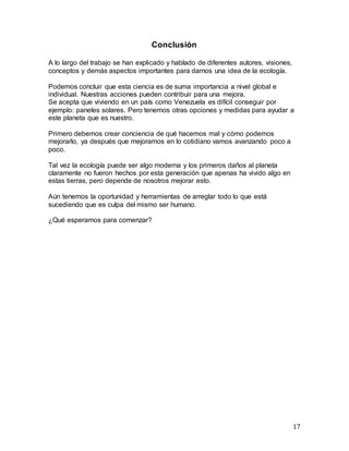 17
Conclusión
A lo largo del trabajo se han explicado y hablado de diferentes autores, visiones,
conceptos y demás aspectos importantes para darnos una idea de la ecología.
Podemos concluir que esta ciencia es de suma importancia a nivel global e
individual. Nuestras acciones pueden contribuir para una mejora.
Se acepta que viviendo en un país como Venezuela es difícil conseguir por
ejemplo: paneles solares. Pero tenemos otras opciones y medidas para ayudar a
este planeta que es nuestro.
Primero debemos crear conciencia de qué hacemos mal y cómo podemos
mejorarlo, ya después que mejoramos en lo cotidiano vamos avanzando poco a
poco.
Tal vez la ecología puede ser algo moderna y los primeros daños al planeta
claramente no fueron hechos por esta generación que apenas ha vivido algo en
estas tierras, pero depende de nosotros mejorar esto.
Aún tenemos la oportunidad y herramientas de arreglar todo lo que está
sucediendo que es culpa del mismo ser humano.
¿Qué esperamos para comenzar?
 