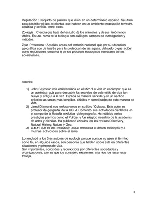 3
Vegetación : Conjunto de plantas que viven en un determinado espacio. Se utiliza
para describir el tipo de plantas que habitan en un ambiente: vegetación terrestre,
acuática y xerófila, entre otras.
Zoología : Ciencia que trata del estudio de los animales y de sus fenómenos
vitales. Es una rama de la biología con análogos campos de investigación y
métodos.
Zona Protectora : Aquellas áreas del territorio nacional que por su ubicación
geográfica son de interés para la protección de las aguas, del suelo o que actúen
como reguladores del clima o de los procesos ecológicos esenciales de los
ecosistemas.
Autores:
1) John Seymour: nos enfocaremos en el libro “La vida en el campo” que es
un auténtica guía para descubrir los secretos de este estilo de vida tan
nuevo y antiguo a la vez. Explica de manera sencilla y en un sentido
práctico las tareas más sencillas, difíciles y complicadas de esta manera de
vivir.
2) Jared Diamond: nos enfocaremos en su libro “Colapso. Este autor es
profesor de geografía de la UCLA. Comenzó sus actividades científicas en
el campo de la filosofía evolutiva y biogeografía. Ha recibido varios
prestigios premios como el Pulitzer y fue elegido miembro de la academia
de artes y ciencias. Ha publicado artículos en las revistas:Discovery,
Natural History, Nature y Geo.
3) G.E.F: que es una institución actual enfocada al ámbito ecológico y a
muchas actividades sobre el tema.
Los englobé a los 3 en autores de ecología porque aunque no usen el término
como tal, en algunos casos, son personas que hablan sobre esta en diferentes
situaciones y géneros de vida.
Son importantes, conocidos y reconocidos por diferentes sociedades y
organizaciones, por los que los considero excelentes a la hora de hacer este
trabajo.
 