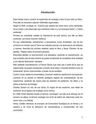 5
Introducción
Este trabajo busca conocer el significado de ecología y todo lo que esta con lleva.
Para ello es necesario exponer diferentes argumentos:
Según la RAE, ecología es: “Ciencia que estudia los seres vivos como habitantes
de un medio, y las relaciones que mantienen entre sí y con el propio medio” y “medio
ambiente”.
Primero es importante resaltar la importancia de esta ciencia, por ello se debe
comenzar con breve resumen histórico:
En sus antecedentes encontramos a pensadores como Aristóteles, uno de los
primeros en concluir que la Tierra era redonda gracias a la observación de eclipses
y mareas, describió los primero tratados sobre la flora y fauna (Teorías de las
plantas, Tratado sobre el principio general).
Descartes plantea un acercamiento a la naturaleza mediante un razonamiento, ya
que comenta que de esta manera se puede comprender la causalidad de la realidad
y con ella los fenómenos naturales.
Más adelante encontraremos a Francis Bacon que cree que a partir de lo que se
experimenta se puede comprender a través de la razón; conocido también como el
fundamento de los conocimientos a través de los sentidos.
Carlos Linneo realizó la nomenclatura binomial, realizó la clasificación de especies.
Lamarck en su escrito La filosofía zoológica explica las características de los
organismos, sentando las bases para los estudios de población. Se utiliza y se
define el término de biología.
Charles Darwin en uno de sus libros, El origen de las especies, que habla de
evolución se ve ligada a la ecología como ciencia.
En 1866, Ernst Haeckel inventa el término “oecologie”; por ello se le atribuye ser el
primero en utilizar el término ecología con el fin de definir las relaciones entre los
seres vivos y su hábitat.
Henry Cowles introduce el concepto de Comunidad Ecológica en el tiempo y el
espacio y se inicia la atribución de características y componentes de una
comunidad.
 