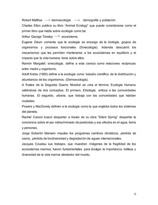 6
Robert Malthus demoecología demografía y población.
Charles Elton publica su libro “Animal Ecology” que puede considerarse como el
primer libro que habla sobre ecología como tal.
Arthur George Tansley ecosistema.
Eugene Odum comenta que la ecología se encarga de la biología, grupos de
organismos y procesos funcionales (Sinecología). Además descubrió los
mecanismos que les permiten mantenerse a los ecosistemas en equilibrio y el
impacto que la vida humana tiene sobre ellos.
Ramón Margalef, sinecología, define a esta ciencia como relaciones recíprocas
entre medio y organismo.
Adolf Krebs (1985) define a la ecología como “estudio científico de la distribución y
abundancia de los organismos. (Demoecología).
A finales de la Segunda Guerra Mundial se crea el término Ecología Humana
valiéndose de dos conceptos: El primero, Etnología, enfoca a las comunidades
humanas. El segundo, urbana, que trabaja con las comunidades que habitan
ciudades.
Powers y MacSorely definen a la ecología como la que engloba todos los sistemas
del planeta.
Rachel Carson buscó despertar a través de su obra “Silent Spring” despertar la
conciencia sobre el uso indiscriminado de pesticidas y sus efectos en el agua, tierra
y personas.
Jorge Soberón Mainero impulsa los programas cambios climáticos, pérdida de
ozono, pérdida de biodiversidad y degradación de aguas internacionales.
Jacques Coustau sus trabajos, que muestran imágenes de la fragilidad de los
ecosistemas marinos, fueron fundamentales para divulgar la importancia, belleza y
diversidad de la vida marina alrededor del mundo.
 