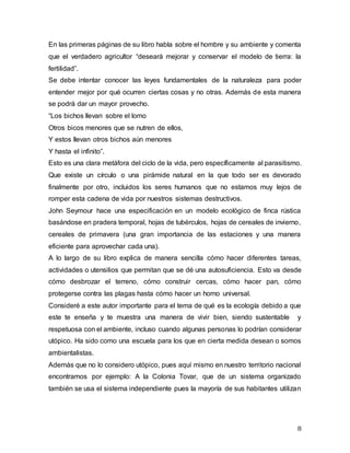 8
En las primeras páginas de su libro habla sobre el hombre y su ambiente y comenta
que el verdadero agricultor “deseará mejorar y conservar el modelo de tierra: la
fertilidad”.
Se debe intentar conocer las leyes fundamentales de la naturaleza para poder
entender mejor por qué ocurren ciertas cosas y no otras. Además de esta manera
se podrá dar un mayor provecho.
“Los bichos llevan sobre el lomo
Otros bicos menores que se nutren de ellos,
Y estos llevan otros bichos aún menores
Y hasta el infinito”.
Esto es una clara metáfora del ciclo de la vida, pero específicamente al parasitismo.
Que existe un círculo o una pirámide natural en la que todo ser es devorado
finalmente por otro, incluidos los seres humanos que no estamos muy lejos de
romper esta cadena de vida por nuestros sistemas destructivos.
John Seymour hace una especificación en un modelo ecológico de finca rústica
basándose en pradera temporal, hojas de tubérculos, hojas de cereales de invierno,
cereales de primavera (una gran importancia de las estaciones y una manera
eficiente para aprovechar cada una).
A lo largo de su libro explica de manera sencilla cómo hacer diferentes tareas,
actividades o utensilios que permitan que se dé una autosuficiencia. Esto va desde
cómo desbrozar el terreno, cómo construir cercas, cómo hacer pan, cómo
protegerse contra las plagas hasta cómo hacer un horno universal.
Consideré a este autor importante para el tema de qué es la ecología debido a que
este te enseña y te muestra una manera de vivir bien, siendo sustentable y
respetuosa con el ambiente, incluso cuando algunas personas lo podrían considerar
utópico. Ha sido como una escuela para los que en cierta medida desean o somos
ambientalistas.
Además que no lo considero utópico, pues aquí mismo en nuestro territorio nacional
encontramos por ejemplo: A la Colonia Tovar, que de un sistema organizado
también se usa el sistema independiente pues la mayoría de sus habitantes utilizan
 
