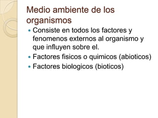 Medio ambiente de los
organismos
 Consiste en todos los factores y
  fenomenos externos al organismo y
  que influyen sobre el.
 Factores fisicos o quimicos (abioticos)
 Factores biologicos (bioticos)
 