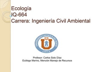 Ecología
IQ-664
Carrera: Ingeniería Civil Ambiental




             Profesor: Carlos Soto Díaz
    Ecólogo Marino, Mención Manejo de Recursos
 