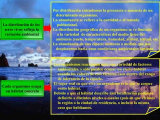 La distribución de los  seres vivos refleja la variación ambiental Por distribución entendemos la presencia o ausencia de un  determinado organismo. La abundancia se refiere a la cantidad o al tamaño  poblacional. La distribución geográfica de un organismo se ve limitada  a la variedad  de características del medio físico del  ambiente (suelo, temperatura, humedad, altitud, latitud, etc. La abundancia de una especie aumenta a medida que nos  desplacemos hacia unas condiciones ambientales óptimas. Cada organismo ocupa  un hábitat concreto Los organismos reaccionan ante una variedad de factores ambientales, y sólo pueden ocupar un cierto hábitat cuando los valores de esos factores caen dentro del rango de tolerancia de la especie. El lugar real en que vive un organismo es lo que se conoce  como hábitat. Debido a que el hábitat describe una localización podemos definirlo a distintos niveles o escalas (país en que vivimos la región o la ciudad de residencia, o incluso la misma casa que habitamos. 