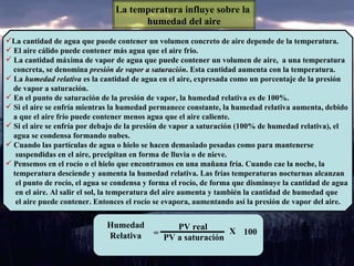 La temperatura influye sobre la  humedad del aire La cantidad de agua que puede contener un volumen concreto de aire depende de la temperatura. El aire cálido puede contener más agua que el aire frio. La cantidad máxima de vapor de agua que puede contener un volumen de aire,  a una temperatura concreta, se denomina  presión de vapor a saturación . Esta cantidad aumenta con la temperatura. La  humedad relativa  es la cantidad de agua en el aire, expresada como un porcentaje de la presión  de vapor a saturación. En el punto de saturación de la presión de vapor, la humedad relativa es de 100%. Si el aire se enfría mientras la humedad permanece constante, la humedad relativa aumenta, debido  a que el aire frío puede contener menos agua que el aire caliente. Si el aire se enfría por debajo de la presión de vapor a saturación (100% de humedad relativa), el  agua se condensa formando nubes. Cuando las partículas de agua o hielo se hacen demasiado pesadas como para mantenerse  suspendidas en el aire, precipitan en forma de lluvia o de nieve. Pensemos en el rocío o el hielo que encontramos en una mañana fría. Cuando cae la noche, la  temperatura desciende y aumenta la humedad relativa. Las frías temperaturas nocturnas alcanzan  el punto de rocío, el agua se condensa y forma el rocío, de forma que disminuye la cantidad de agua en el aire. Al salir el sol, la temperatura del aire aumenta y también la cantidad de humedad que  el aire puede contener. Entonces el rocío se evapora, aumentando así la presión de vapor del aire. Humedad  Relativa  PV real PV a saturación 100 X = 