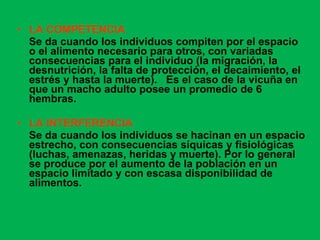 LA COMPETENCIA   Se da cuando los individuos compiten por el espacio o el alimento necesario para otros, con variadas consecuencias para el individuo (la migración, la desnutrición, la falta de protección, el decaimiento, el estrés y hasta la muerte).  Es el caso de la vicuña en que un macho adulto posee un promedio de 6 hembras. LA INTERFERENCIA Se da cuando los individuos se hacinan en un espacio estrecho, con consecuencias síquicas y fisiológicas (luchas, amenazas, heridas y muerte). Por lo general se produce por el aumento de la población en un espacio limitado y con escasa disponibilidad de alimentos.    