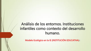 Análisis de los entornos. Instituciones
infantiles como contexto del desarrollo
humano.
Modelo Ecológico en la IE (INSTITUCIÓN EDUCATIVA)
 