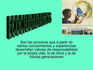 Son las personas que a partir de ciertos conocimientos y experiencias desarrollan valores de responsabilidad por la propia vida, la de otros y la de futuras generaciones ECOCIUDADANOS 