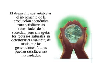 El desarrollo sustentable es el incremento de la producción económica para satisfacer las necesidades de la sociedad, pero sin agotar los recursos naturales  ni deteriorar el ambiente, de modo que las generaciones futuras puedan satisfacer sus necesidades. 