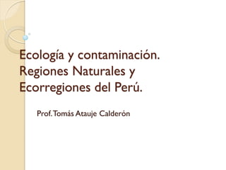Ecología y contaminación. Regiones Naturales y Ecorregiones del Perú. 
Prof. Tomás Atauje Calderón  