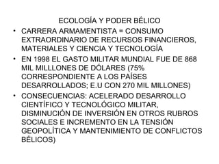ECOLOGÍA Y PODER BÉLICO CARRERA ARMAMENTISTA = CONSUMO EXTRAORDINARIO DE RECURSOS FINANCIEROS, MATERIALES Y CIENCIA Y TECNOLOGÍA EN 1998 EL GASTO MILITAR MUNDIAL FUE DE 868 MIL MILLLONES DE DÓLARES (75% CORRESPONDIENTE A LOS PAÍSES DESARROLLADOS; E.U CON 270 MIL MILLONES) CONSECUENCIAS: ACELERADO DESARROLLO CIENTÍFICO Y TECNOLÓGICO MILITAR, DISMINUCIÓN DE INVERSIÓN EN OTROS RUBROS SOCIALES E INCREMENTO EN LA TENSIÓN GEOPOLÍTICA Y MANTENIMIENTO DE CONFLICTOS BÉLICOS) 
