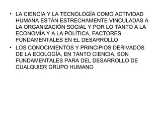LA CIENCIA Y LA TECNOLOGÍA COMO ACTIVIDAD HUMANA ESTÁN ESTRECHAMENTE VINCULADAS A LA ORGANIZACIÓN SOCIAL Y POR LO TANTO A LA ECONOMÍA Y A LA POLÍTICA, FACTORES FUNDAMENTALES EN EL DESARROLLO LOS CONOCIMIENTOS Y PRINCIPIOS DERIVADOS DE LA ECOLOGÍA, EN TANTO CIENCIA, SON FUNDAMENTALES PARA DEL DESARROLLO DE CUALQUIER GRUPO HUMANO 