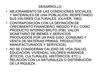 DESARROLLO MEJORAMIENTO DE LAS CONDICIONES SOCIALES Y MATERIALES DE UNA POBLACIÓN, RESPETANDO SUS VALORES CULTURALES. (OLIVER, 1983) CONTRAPOSICIÓN CON LA DEFINICIÓN DE CRECIMIENTO FINANCIERO, MEDIDO P.EJ. COMO PRODUCTO INTERNO BRUTO (PIB): VALOR MONETARIO DE BIENES Y SERVICIOS PRODUCIDOS POR UN PAÍS (USO, CONSUMO Y VENTA DE MATERIAS PRIMAS, PRODUCTOS MANUFACTURADOS Y SERVICIOS). NO SE CONSIDERAN CALIDAD DE VIDA (SALUD, EDUCACIÓN, VIVIENDA), VALORES HUMANOS (ÉTICOS, CULTURALES, HISTÓRICOS, ETC.), RELACIÓN CON LA NATURALEZA O DISTRIBUCIÓN DE LA RIQUEZA. 