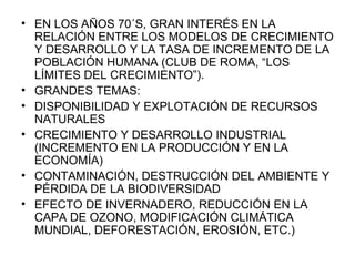 EN LOS AÑOS 70´S, GRAN INTERÉS EN LA RELACIÓN ENTRE LOS MODELOS DE CRECIMIENTO Y DESARROLLO Y LA TASA DE INCREMENTO DE LA POBLACIÓN HUMANA (CLUB DE ROMA, “LOS LÍMITES DEL CRECIMIENTO”). GRANDES TEMAS:  DISPONIBILIDAD Y EXPLOTACIÓN DE RECURSOS NATURALES CRECIMIENTO Y DESARROLLO INDUSTRIAL (INCREMENTO EN LA PRODUCCIÓN Y EN LA ECONOMÍA) CONTAMINACIÓN, DESTRUCCIÓN DEL AMBIENTE Y PÉRDIDA DE LA BIODIVERSIDAD EFECTO DE INVERNADERO, REDUCCIÓN EN LA CAPA DE OZONO, MODIFICACIÓN CLIMÁTICA MUNDIAL, DEFORESTACIÓN, EROSIÓN, ETC.) 