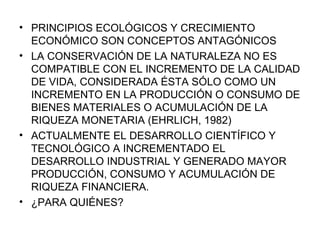 PRINCIPIOS ECOLÓGICOS Y CRECIMIENTO ECONÓMICO SON CONCEPTOS ANTAGÓNICOS LA CONSERVACIÓN DE LA NATURALEZA NO ES COMPATIBLE CON EL INCREMENTO DE LA CALIDAD DE VIDA, CONSIDERADA ÉSTA SÓLO COMO UN INCREMENTO EN LA PRODUCCIÓN O CONSUMO DE BIENES MATERIALES O ACUMULACIÓN DE LA RIQUEZA MONETARIA (EHRLICH, 1982) ACTUALMENTE EL DESARROLLO CIENTÍFICO Y TECNOLÓGICO A INCREMENTADO EL DESARROLLO INDUSTRIAL Y GENERADO MAYOR PRODUCCIÓN, CONSUMO Y ACUMULACIÓN DE RIQUEZA FINANCIERA. ¿PARA QUIÉNES? 