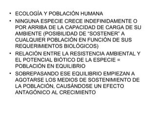 ECOLOGÍA Y POBLACIÓN HUMANA NINGUNA ESPECIE CRECE INDEFINIDAMENTE O POR ARRIBA DE LA CAPACIDAD DE CARGA DE SU AMBIENTE (POSIBILIDAD DE “SOSTENER” A CUALQUIER POBLACIÓN EN FUNCIÓN DE SUS REQUERIMIENTOS BIOLÓGICOS) RELACIÓN ENTRE LA RESISTENCIA AMBIENTAL Y EL POTENCIAL BIÓTICO DE LA ESPECIE = POBLACIÓN EN EQUILIBRIO SOBREPASANDO ESE EQUILIBRIO EMPIEZAN A AGOTARSE LOS MEDIOS DE SOSTENIMIENTO DE LA POBLACIÓN, CAUSÁNDOSE UN EFECTO ANTAGÓNICO AL CRECIMIENTO 