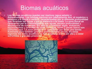 Los biomas acuáticos pueden ser marinos (agua salada) o  dulceacuícolas. Los biomas marinos son básicamente dos: el oceánico o pelágico y el litoral o nerítico, caracterizados por la diferente profundidad que alcanzan las aguas y por la distancia a la costa. La zona litoral se caracteriza por la luminosidad de sus aguas, escasa profundidad y abundancia de nutrientes. En  ella se concentran algas, moluscos, equinodermos y arrecifes de coral. Tortugas, focas y peces óseos son comunes aquí. La zona pelágica se caracteriza por tener una banda iluminada pero también grandes profundidades sin luz. En estas regiones los seres acuáticos se han adaptado a vivir sin ella y a estar sometidos a grandes presiones.   Biomas acuáticos 