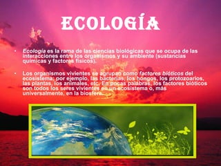 Ecología  es la rama de las ciencias biológicas que se ocupa de las interacciones entre los organismos y su ambiente (sustancias químicas y factores físicos).  Los organismos vivientes se agrupan como  factores bióticos  del ecosistema; por ejemplo, las bacterias, los hongos, los protozoarios, las plantas, los animales, etc. En pocas palabras, los factores bióticos son todos los seres vivientes en un ecosistema o, más universalmente, en la biosfera. Ecología 
