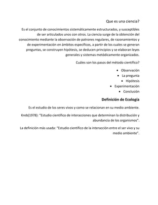 Que es una ciencia?
  Es el conjunto de conocimientos sistemáticamente estructurados, y susceptibles
             de ser articulados unos con otros. La ciencia surge de la obtención del
conocimiento mediante la observación de patrones regulares, de razonamientos y
      de experimentación en ámbitos específicos, a partir de los cuales se generan
     preguntas, se construyen hipótesis, se deducen principios y se elaboran leyes
                                 generales y sistemas metódicamente organizados.

                                       Cuáles son los pasos del método científico?

                                                                       Observación
                                                                       La pregunta
                                                                          Hipótesis
                                                                   Experimentación
                                                                         Conclusión

                                                          Definición de Ecología
      Es el estudio de los seres vivos y como se relacionan en su medio ambiente.

 Kreb(1978): “Estudio científico de interacciones que determinan la distribución y
                                                   abundancia de los organismos”.

La definición más usada: “Estudio científico de la interacción entre el ser vivo y su
                                                                 medio ambiente”.
 