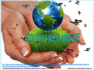Ver: http://ssfe.itorizaba.edu.mx/bvirtualindustrial/index.php/image-gallery/115-library/desarrollo-sustentable/1498-111
conceptos-basicos-de-ecologia-y-medio-ambiente
COLEGIO DE BACHILLERES DEL ESTADO DE MICHOACÁN PLANTEL “LA MIRA”

PROFESOR ULISES ARÉVALO BELLO

 