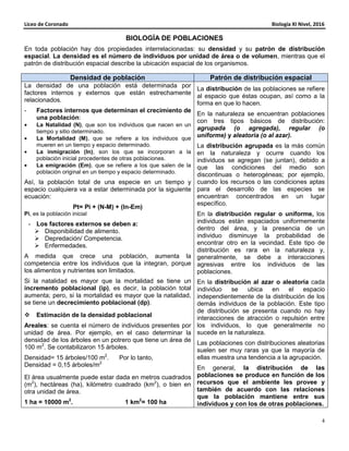 Liceo de Coronado Biología XI Nivel, 2016
4
BIOLOGÍA DE POBLACIONES
En toda población hay dos propiedades interrelacionadas: su densidad y su patrón de distribución
espacial. La densidad es el número de individuos por unidad de área o de volumen, mientras que el
patrón de distribución espacial describe la ubicación espacial de los organismos.
Densidad de población Patrón de distribución espacial
La densidad de una población está determinada por
factores internos y externos que están estrechamente
relacionados.
- Factores internos que determinan el crecimiento de
una población:
• La Natalidad (N), que son los individuos que nacen en un
tiempo y sitio determinado.
• La Mortalidad (M), que se refiere a los individuos que
mueren en un tiempo y espacio determinado.
• La inmigración (In), son los que se incorporan a la
población inicial procedentes de otras poblaciones.
• La emigración (Em), que se refiere a los que salen de la
población original en un tiempo y espacio determinado.
Así, la población total de una especie en un tiempo y
espacio cualquiera va a estar determinada por la siguiente
ecuación:
Pt= Pi + (N-M) + (In-Em)
Pi, es la población inicial
- Los factores externos se deben a:
Disponibilidad de alimento.
Depredación/ Competencia.
Enfermedades.
A medida que crece una población, aumenta la
competencia entre los individuos que la integran, porque
los alimentos y nutrientes son limitados.
Si la natalidad es mayor que la mortalidad se tiene un
incremento poblacional (ip), es decir, la población total
aumenta; pero, si la mortalidad es mayor que la natalidad,
se tiene un decrecimiento poblacional (dp).
Estimación de la densidad poblacional
Areales: se cuenta el número de individuos presentes por
unidad de área. Por ejemplo, en el caso determinar la
densidad de los árboles en un potrero que tiene un área de
100 m2
. Se contabilizaron 15 árboles.
Densidad= 15 árboles/100 m2
. Por lo tanto,
Densidad = 0,15 árboles/m2.
El área usualmente puede estar dada en metros cuadrados
(m2
), hectáreas (ha), kilómetro cuadrado (km2
), o bien en
otra unidad de área.
1 ha = 10000 m2
. 1 km2
= 100 ha
La distribución de las poblaciones se refiere
al espacio que éstas ocupan, así como a la
forma en que lo hacen.
En la naturaleza se encuentran poblaciones
con tres tipos básicos de distribución:
agrupada (o agregada), regular (o
uniforme) y aleatoria (o al azar).
La distribución agrupada es la más común
en la naturaleza y ocurre cuando los
individuos se agregan (se juntan), debido a
que las condiciones del medio son
discontinuas o heterogéneas; por ejemplo,
cuando los recursos o las condiciones aptas
para el desarrollo de las especies se
encuentran concentrados en un lugar
específico.
En la distribución regular o uniforme, los
individuos están espaciados uniformemente
dentro del área, y la presencia de un
individuo disminuye la probabilidad de
encontrar otro en la vecindad. Este tipo de
distribución es rara en la naturaleza y,
generalmente, se debe a interacciones
agresivas entre los individuos de las
poblaciones.
En la distribución al azar o aleatoria cada
individuo se ubica en el espacio
independientemente de la distribución de los
demás individuos de la población. Este tipo
de distribución se presenta cuando no hay
interacciones de atracción o repulsión entre
los individuos, lo que generalmente no
sucede en la naturaleza.
Las poblaciones con distribuciones aleatorias
suelen ser muy raras ya que la mayoría de
ellas muestra una tendencia a la agrupación.
En general, la distribución de las
poblaciones se produce en función de los
recursos que el ambiente les provee y
también de acuerdo con las relaciones
que la población mantiene entre sus
individuos y con los de otras poblaciones.
 