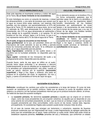 Liceo de Coronado Biología XI Nivel, 2016
7
CICLO HIDROLÓGICO (H2O) CICLO DEL FÓSFORO (P)
Este ciclo describe el movimiento continuo y cíclico del agua
en la Tierra. Es un factor limitante en los ecosistemas.
El ciclo hidrológico es como un conjunto de reservas, o áreas
de almacenamiento, y una serie de procesos que causan que
el agua se mueva entre estas reservas. Las reservas más
grandes, son los océanos, con aproximadamente un 97% del
agua de la Tierra. El 3% restante es el agua dulce, de la cual
un estimado de 78% está almacenada en la Antártica y en
Groenlandia, otro 21% es agua almacenada en sedimentos y
rocas debajo de la superficie terrestre, y el restante 1% se
localiza en los ríos, arroyos, lagos y en la lluvia, lo que a su
vez representa menos del 0,1% de toda el agua de la Tierra.
En el suelo, el agua se encuentra en tres formas:
Agua gravitacional: es la que, por gravedad, drena por los
macroporos del suelo saturado; la que se infiltra y percola
hacia los horizontes profundos del suelo. Si la infiltración es
lenta, es un agua disponible para las plantas.
Agua higroscópica: contenida en los suelos secos y en
equilibrio con la humedad ambiente; no disponible para las
plantas.
Agua capilar: contenida en los microporos del suelo y es
biológicamente activa. Disponible para las plantas.
Cuando llueve, parte de esa agua se infiltra en el suelo,
percola hacia capas profundas y se almacena o discurre
subterráneamente; la que es utilizada por la vegetación vuelve
a la atmósfera por evapotranspiración; otra parte, cuando el
suelo se satura, discurre por la superficie (escorrentía
superficial) y llega a ríos, lagos u océanos; otra parte se
evapora en la superficie del suelo, la vegetación, los ríos y
lagos, y vuelve a la atmósfera en forma de vapor de agua.
Es un elemento escaso en la biosfera (1%) y
no forma compuestos gaseosos que le
permitan pasar de la tierra a la atmósfera y
al agua por lo que los organismos deben
tomarlo directamente de los fosfatos
producidos por sedimentación de rocas
ígneas o de excrementos de aves marinas
que lo toman de los peces que, a su vez, lo
toman de las algas. Los fosfatos también
son integrados al fitoplancton.
Es un factor limitante en los ecosistemas
acuáticos. El fósforo del suelo es
susceptible de ser arrastrado por las aguas y
llegar a los lagos y océanos, donde en
exceso puede provocar el fenómeno de
eutrofización de las aguas.
SUCESIÓN ECOLÓGICA.
Definición: constituyen los cambios que sufren los ecosistemas a lo largo del tiempo. El curso de toda
sucesión se caracteriza por el cambio continuo, hasta que se alcanza un punto de equilibrio entre el
sistema y su entorno y en las fuerzas competitivas internas que ya no produce evolución ulterior, el clímax.
Se habla de dos tipos de sucesión ecológica:
La sucesión primaria. Se denomina sucesión primaria a aquella que se origina en un terreno
virgen, como las rocas procedentes de una erupción volcánica; es aquella que se desarrolla en una
zona carente de comunidad preexistente, es decir, que se inicia en un biotopo virgen, que no ha sido
ocupado previamente por otras comunidades, como ocurre en las dunas, nuevas islas, lagunas,
principalmente. En ecosistemas frágiles esta sucesión puede tardar inclusive miles de años.
En el caso de nuevas islas que emergen por tectonismo o vulcanismo, especies de líquenes
producen sustancias que van fragmentado las rocas; a esta fragmentación se agregan partículas de
polvo que son arrastradas por el viento, hasta conformar un suelo inicial. Sobre este suelo inicial se
establecen especies pioneras, heliófitas (amantes del sol) y herbáceas, que conforman un estado
 