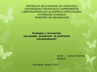 Ecología y recreación
¿se puede preservar el ambiente
recreándonos?
REPÚBLICA BOLIVARIANA DE VENEZUELA
UNIVERSIDAD PEDAGÓGICA EXPERIMENTAL
LIBERTADORNÚCLEO ACADÉMICO PORTUGUESA-
EXTENSIÓN ACARIGUA
MAESTRÍA EN RECREACIÓN
Autor : Licda Zuleima
Peralta
Acarigua, enero 2016
 