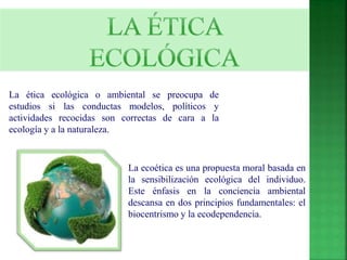 La ética ecológica o ambiental se preocupa de 
estudios si las conductas modelos, políticos y 
actividades recocidas son correctas de cara a la 
ecología y a la naturaleza. 
La ecoética es una propuesta moral basada en 
la sensibilización ecológica del individuo. 
Este énfasis en la conciencia ambiental 
descansa en dos principios fundamentales: el 
biocentrismo y la ecodependencia. 
 