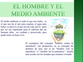 El medio ambiente es todo lo que nos rodea, es 
el que nos da el aire para respirar, el agua para 
beber, es decir es el que nos da vida, por lo tanto 
por ser tan importante para el subsistir del ser 
humano debe ser cuidado y preservado, para 
poder tener un buen vivir. 
El reemplazo del concepto "hombre contra la 
naturaleza", tan prometeico en su concepto de 
dominio de ésta, por el de "hombre 'con' la 
naturaleza " u " hombre 'en' la naturaleza " mucho 
más acorde con los tiempos que estamos viviendo. 
 