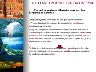 ¿P or qué en regiones diferentes se presentan  ecosistemas distintos ? La respuesta general viene dada por dos tipos de observaciones: Primero, las diferentes regiones del mundo tienen  condiciones climáticas  muy diferentes.  Segundo, las plantas y animales están específicamente adaptadas a condiciones particulares     especies diferentes prosperan en  condiciones distintas.   Cada especie tiene diferentes punto óptimo, zonas de tensión y límites de tolerancia   y está intiomamente ligado a su composición genética y la variedad de su población. Por lo tanto, es lógico asumir que las plantas y animales se limiten a las regiones o localidades donde sus propias  adaptaciones  correspondan a las condiciones prevalecientes.   U 5: CLASIFICACION DE LOS ECOSISTEMAS 
