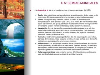 Los  desiertos     es el ecosistema que presenta escasez de H2O. Suelo:  esta cubierto de arena producto de la desintegración de las rocas, es de color rojizo. El relieve presenta llanuras, dunas y en algunos lugares oasis. Clima : Son lugares muy calientes y secos Su clima es extremoso con temperaturas de 50°C en el día y de –20°C en la noche. No hay muchas nubes sobre los desiertos, así que puede hacer mucho calor durante el día y hacer frío en la noche. Existen vientos contralicios y las lluvias son muy escasas. Vegetación:  Son de tipo xerófito, presentan transformaciones en la raíz, los tallos están repletos de agua, las hojas en gorma de espinas y las flores muy vistosas. Las más comunes son: el cactus, maguey, los órganos, zacatones, palmeras, datilero y diente de león. Animales:  Están distribuidos según la hora del día, los principales son: búhos, conejos, dromedarios, ratas, canguro, coyotes, víboras, arañas, aves de rapiña, escorpiones, aves pequeñas y numerosos insectos. Vida humana:  Las actividades humanas son el comercio de la sal, el producto de las palmeras y el intercambio de mercancía. Viven en tiendas y su vestuario es completo confeccionado de manta para evitar la transpiración excesiva. En algunos lugares sus casas están construidas de adobe sin ventanas. Peligros ambientales:  este ambiente es muy difícil de colonizar por lo que no está siendo afectado severamente por la actividad humana. U 5: BIOMAS MUNDIALES 
