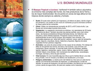 El  Bosque Tropical   o Lluvioso ; 'rainforest‘   también selva o pluviselva, es el bioma más complejo del mundo, los más productivos de la Tierra y los de mayor biodiversidad. Se encuentra en zonas de baja altitud en los trópicos donde siempre es caliente y húmedo.  Suelo:  El suelo esta cubierto por hojarasca y el relieve es plano, dando origen a los pantanos.  Los suelos no son ricos en nutrientes ya que la biomasa contiene la mayor parte de los nutrientes.  Clima:  C álido con temperaturas promedio de 26°C a 40°C todo el año. Las lluvias son torrenciales durante todo el año. Vegetación :   La vegetación dominante es arbórea, con ejemplares de 20 hasta 40 metros de altura. También abundan las plantas epífitas -que viven sobre otras-, las típicas enredaderas leñosas llamadas lianas, los helechos, los arbustos y otras infinitas especies. Prosperan incluso formas de vida pertenecientes al reino de los hongos, las protistas y las moneras. L as principales especies son: árbol del caucho, palmera, cacao, palo de campeche, caoba, bejucos, orquídeas, lianas, helechos y líquenes. Algunos de estos vegetales forman jardines colgantes. Animales:   Las aves de presa anidan en las copas de los árboles. Por debajo de ellas se encuentran los monos, los loros y los tucanes, que conviven con mariposas y flores coloridas. A nivel del suelo viven los antílopes, jabalíes, tapires, lagartos y serpientes, sapos, ranas y felinos, algunos de los cuales también trepan a los árboles. Son numerosos los saltamontes, escarabajos, hormigas, termitas y otros de gran tamaño. Vida humana:  Es casi imposible,algunas tribus que lo habitan llevan una vida muy privada, vive en chozas y se dedica a la recolección y a la caza.  Peligros ambientales:  La destrucción del hábitat es más serio en este bioma debido a la tremenda diversidad de especies. La deforestación, la tala de árboles, la quema de bosques y la caza de animales ( los felinos por sus pieles y loros, peces de agua dulce, etc para ser usadas como mascotas ).  U 5: BIOMAS MUNDIALES 
