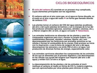El  ciclo del carbono  (C) consiste en un proceso muy complicado, cuyos elementos principales son los siguientes: El carbono está en el aire como gas, en el agua en forma disuelta, en el suelo en el aire o agua del suelo    en forma gas llamado dióxido de carbono  CO2 Las plantas toman el carbono del C02 del agua (plantas acuáticas), del aire o del suelo (plantas terrestres) y con la energía de la luz del Sol producen alimentos (glucosa, sacarosa, almidón, celulosa, etc.), y liberan oxígeno (02 ) al aire, al agua o al suelo     fotosíntesis .  Los animales herbívoros se alimentan de las plantas y usan los compuestos orgánicos para vivir y formar su propia materia. Los carbohidratos (azúcares, almidón, celulosa, lignina, etc.) son descompuestos por los herbívoros por procesos químicos en las células y forman el combustible de su cuerpo. Este proceso se inicia con la respiración, o sea la toma de oxígeno del aire o del agua, descomponen los azúcares y se emite C02 al aire o al agua, con producción de diversas formas de energía, especialmente calor.  Los animales carnívoros absorben los componentes de los animales de los que se alimentan por el proceso digestivo y los descomponen en las células con ayuda del oxígeno que respiran (del aire o del agua) y emiten CO 2 al aire o al agua.  La descomposición de las plantas y de los animales al morir restituye el carbono al medio en forma de CO 2 y materia orgánica, que son aprovechados por otras plantas para reiniciar el ciclo.  CICLOS BIOGEOQUÍMICOS 