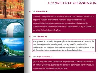 U 1: NIVELES DE ORGANIZACION La  Población     conjunto de organismos de la misma especie que conviven en tiempo y espacio. Pueden intercambiar natural y espontáneamente sus características genéticas, comparten un pasado evolutivo común y constituyen una unidad evolutiva con un destino común. Ej: la población de ratas de la ciudad de la plata. Los  Gremios      .   son grupos de poblaciones que explotan la misma clase de recursos de una forma parecida, constituyendo una agrupación funcional de poblaciones de especies distintas que interactúan ecológicamente entre sí. Ejemplos: las aves carroñeras de la Costa Patagónica Las  Comunidades     grupos de poblaciones de distintas especies que coexisten o cohabitan en tiempo y espacio. Ejemplos: los bosques dominados por Coihues, la comunidad de peces del Río de la Plata.  