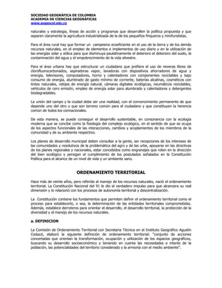SOCIEDAD GEOGRÁFICA DE COLOMBIA
ACADEMIA DE CIENCIAS GEOGRÁFICAS
www.sogeocol.edu.co

naturales y estrategia, líneas de acción y programas que desarrollen la política propuesta y que
separen claramente la agricultura industrializada de la de los pequeños finqueros y minifundistas.

Para el área rural hay que formar un campesino ecoeficiente en el uso de la tierra y de los demás
recursos naturales, en el empleo de elementos e implementos de uso diario y en la utilización de
las energías solar y eólica para que disminuya paulatinamente el deterioro el deterioro del suelo, la
contaminación del agua y el empobrecimiento de la vida silvestre.

Para el área urbana hay que estructurar un ciudadano que prefiera el uso de neveras libres de
clorofluorocarbonados, aspiradoras vapor, lavadoras con dispositivos ahorradores de agua y
energía, televisores, computadores, horno y calentadores con componentes reciclables y bajo
consumo de energía, alumbrado de gasto mínimo de corriente, baterías alcalinas, cosméticos con
tintes naturales, relojes de energía natural, cámaras digitales ecológicas, neumáticos reciclables,
vehículos de cero emisión, empleo de energía solar para alumbrado y calentadores y detergentes
biodegradables.

La unión del campo y la ciudad debe ser una realidad, con el convencimiento permanente de que
depende uno del otro y que son terreno común para el ciudadano y que constituyen la herencia
común de todos los connacionales.

De esta manera, se puede conseguir el desarrollo sustentable, en consonancia con la ecología
moderna que se concibe como la fisiología del complejo ecológico, en el sentido de que se ocupa
de los aspectos funcionales de las interacciones, cambios y acoplamientos de los miembros de la
comunidad y de su ambiente respectivo.

Los planes de desarrollo municipal deben consultar a la gente, ser recepciones de los intereses de
las comunidades y resolutivos de la problemática del agro y de las urbe, apoyarse en las directivas
de los planes regionales y nacionales, estar concebidos como engranajes que roten en la dirección
del bien ecológico y persigan el cumplimiento de los postulados señalados en la Constitución
Política para el alcance de un nivel de vida y un ambiente sano.


                             ORDENAMIENTO TERRITORIAL

Hace más de veinte años, pero referido al manejo de los recursos naturales, nació el ordenamiento
territorial. La Constitución Nacional del 91 le dio el verdadero impulso para que alcanzara su real
dimensión y lo relacionó con los procesos de autonomía territorial y descentralización.

La Constitución contiene los fundamentos que permiten definir el ordenamiento territorial como el
proceso para establecerlo, o sea, la determinación de las entidades territoriales comprometidas.
Además, establece derroteros para orientar el desarrollo, el desarrollo territorial, la protección de la
diversidad y el manejo de los recursos naturales.

a. DEFINICION

La Comisión de Ordenamiento Territorial con Secretaria Técnica en el Instituto Geográfico Agustín
Codazzi, elaboró la siguiente definición de ordenamiento territorial: “conjunto de acciones
concertadas que orientan la transformación, ocupación y utilización de los espacios geográficos,
buscando su desarrollo socioeconómico y teniendo en cuenta las necesidades e interés de la
población, las potencialidades del territorio considerado y la armonía con el medio ambiente”.
 