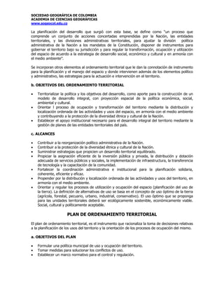 SOCIEDAD GEOGRÁFICA DE COLOMBIA
ACADEMIA DE CIENCIAS GEOGRÁFICAS
www.sogeocol.edu.co

La planificación del desarrollo que surgió con esta base, se define como “un proceso que
comprende un conjunto de acciones concertadas emprendidas por la Nación, las entidades
territoriales, y las divisiones administrativas territoriales, para ajustar la división       política
administrativa de la Nación a los mandatos de la Constitución, disponer de instrumentos para
gobernar el territorio bajo su jurisdicción y para regular la transformación, ocupación y utilización
del espacio de acuerdo a la estrategia de desarrollo social, económico y cultural y en armonía con
el medio ambiente”.

Se incorporan otros elementos al ordenamiento territorial que le dan la connotación de instrumento
para la planificación y el manejo del espacio y donde intervienen además de los elementos político
y administrativo, las estrategias para la actuación e intervención en el territorio.

b. OBJETIVOS DEL ORDENAMIENTO TERRITORIAL

•   Territorializar la política y los objetivos del desarrollo, como aporte para la construcción de un
    modelo de desarrollo integral, con proyección espacial de la política económica, social,
    ambiental y cultural.
•   Orientar l proceso de ocupación y transformación del territorio mediante la distribución y
    localización ordenada de las actividades y usos del espacio, en armonía con el medio ambiente
    y contribuyendo a la protección de la diversidad étnica y cultural de la Nación.
•   Establecer el apoyo institucional necesario para el desarrollo integral del territorio mediante la
    gestión de planes de las entidades territoriales del país.

c. ALCANCES

•   Contribuir a la reorganización político administrativa de la Nación.
•   Contribuir a la protección de la diversidad étnica y cultural de la Nación.
•   Suministrar estrategias que propicien un desarrollo territorial equilibrado.
•   Propiciar la asignación eficiente de la inversión pública y privada, la distribución y dotación
    adecuada de servicios públicos y sociales, la implementación de infraestructura, la transferencia
    de tecnología y la capacitación de la comunidad.
•   Fortalecer la coordinación administrativa e institucional para la planificación solidaria,
    coherente, eficiente y eficaz.
•   Propender por la distribución y localización ordenada de las actividades y usos del territorio, en
    armonía con el medio ambiente.
•   Orientar y regular los procesos de utilización y ocupación del espacio (planificación del uso de
    la tierra). La definición de alternativas de uso se basa en el concepto de uso óptimo de la tierra
    (agrícola, forestal, pecuario, urbano, industrial, conservativo). El uso óptimo que se proponga
    para las unidades territoriales deberá ser ecológicamente sostenible, económicamente viable.
    Social, cultural y políticamente aceptable.

                      PLAN DE ORDENAMIENTO TERRITORIAL

El plan de ordenamiento territorial, es el instrumento que racionaliza la toma de decisiones relativas
a la planificación de los usos del territorio y la orientación de los procesos de ocupación del mismo.

a. OBJETIVOS DEL PLAN

•   Formular una política municipal de uso y ocupación del territorio.
•   Tomar medidas para solucionar los conflictos de uso.
•   Establecer un marco normativo para el control y regulación.
 