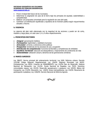 SOCIEDAD GEOGRÁFICA DE COLOMBIA
ACADEMIA DE CIENCIAS GEOGRÁFICAS
www.sogeocol.edu.co

•   Prever el desarrollo futuro de los municipios.
•   Determinar la asignación de usos de la tierra bajo los principios de equidad, sostenibilidad y
    competitividad.
•   Elaborar una propuesta concertada para la regulación de usos del suelo.
•   Contribuir a la distribución equilibrada y equitativa de la inversión pública según requerimientos
    actuales y futuros.

b. VIGENCIA

La vigencia del plan está relacionada con la magnitud de las acciones y puede ser de corto,
mediano y largo plazo, en este caso 3, 6 y 9 años respectivamente.

c. PRINCIPIOS RECTORES

•   Integral: aproximación holística
•   Participativo: legitimidad y viabilidad al proceso
•   Articulador: armonía y coherencia entre políticas
•   Prospectivo: tendencias de los procesos de uso y ocupación
•   Distribución de competencias: funciones territoriales y competencias de entidades
•   Equilibrio Territorial: reducción de desequilibrios y mejoramiento de condiciones de vida
•   Sostenibilidad: utilización actual y derechos de las generaciones venideras

d. MARCO JURIDICO

Ley 388/97. Norma principal del ordenamiento territorial; Ley 9/89. Reforma urbana; Decreto
1222/86 Código Régimen Departamental; Ley 136/94. Régimen Municipal; Ley 60/93.
Competencias; Ley 99/93. Creación de MINAMBIENTE; Ley 152/94 Plan de Desarrollo. Sistema
Nacional de Planeación; Ley 141/94. Fondo Nacional de Regalías; Ley 70/93. Derechos
comunidades negras; Ley 101/93. Desarrollo agropecuario y pesquero; Ley 105/93. Básica del
transporte; Ley 115/94. Educación; Ley 128/94. Areas metropolitanas; Ley 134/94. Mecanismo de
participación ciudadana; Ley 1260/94. Servicio Nacional de Reforma Agraria.
 